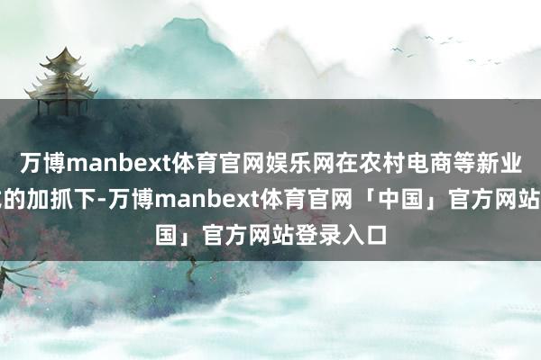 万博manbext体育官网娱乐网在农村电商等新业态新形式的加抓下-万博manbext体育官网「中国」官方网站登录入口