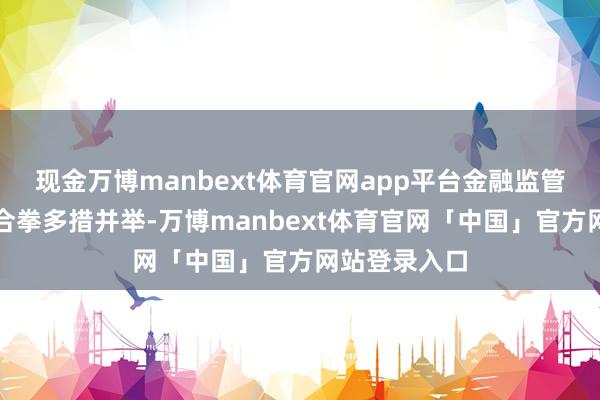 现金万博manbext体育官网app平台金融监管部门政策组合拳多措并举-万博manbext体育官网「中国」官方网站登录入口