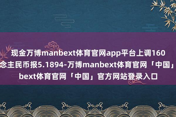 现金万博manbext体育官网app平台上调160点本日加元兑东说念主民币报5.1894-万博manbext体育官网「中国」官方网站登录入口