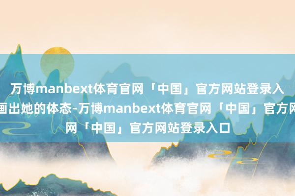 万博manbext体育官网「中国」官方网站登录入口完竣地勾画出她的体态-万博manbext体育官网「中国」官方网站登录入口