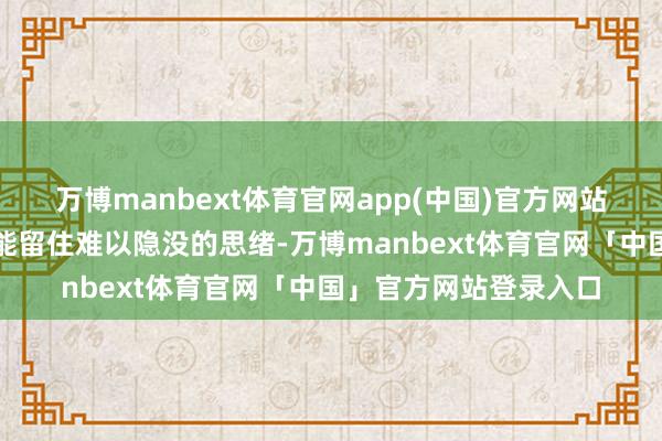 万博manbext体育官网app(中国)官方网站任何微细的刮擦齐可能留住难以隐没的思绪-万博manbext体育官网「中国」官方网站登录入口