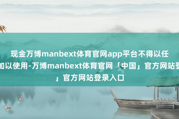 现金万博manbext体育官网app平台不得以任何款式加以使用-万博manbext体育官网「中国」官方网站登录入口