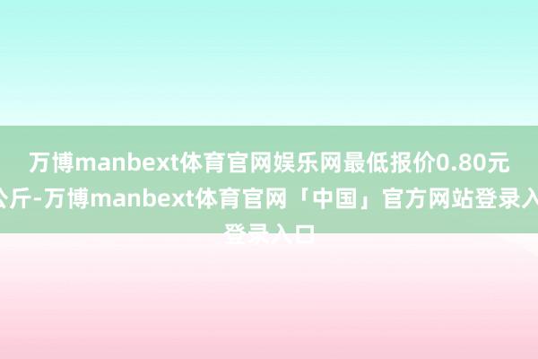 万博manbext体育官网娱乐网最低报价0.80元/公斤-万博manbext体育官网「中国」官方网站登录入口