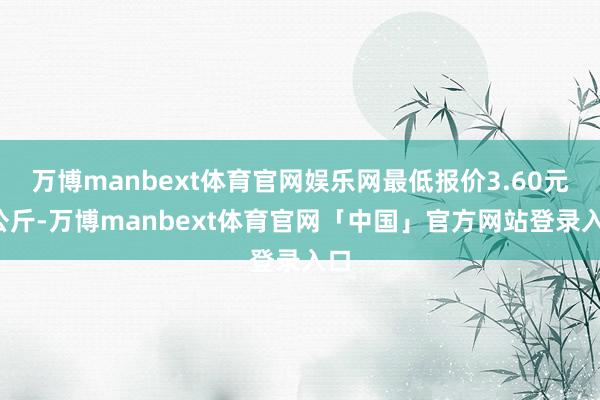万博manbext体育官网娱乐网最低报价3.60元/公斤-万博manbext体育官网「中国」官方网站登录入口