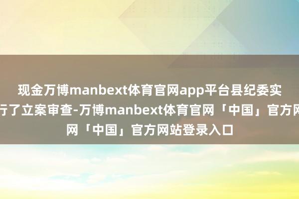 现金万博manbext体育官网app平台县纪委实时对该案进行了立案审查-万博manbext体育官网「中国」官方网站登录入口