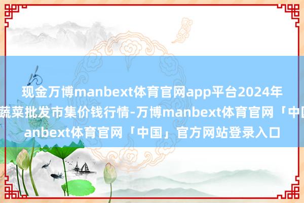 现金万博manbext体育官网app平台2024年11月25日江西永丰县蔬菜批发市集价钱行情-万博manbext体育官网「中国」官方网站登录入口