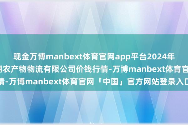 现金万博manbext体育官网app平台2024年11月25日江西九江琵琶湖农产物物流有限公司价钱行情-万博manbext体育官网「中国」官方网站登录入口