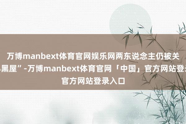 万博manbext体育官网娱乐网两东说念主仍被关进“小黑屋”-万博manbext体育官网「中国」官方网站登录入口