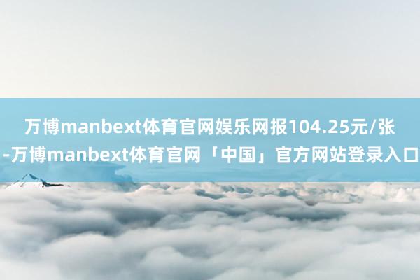 万博manbext体育官网娱乐网报104.25元/张-万博manbext体育官网「中国」官方网站登录入口