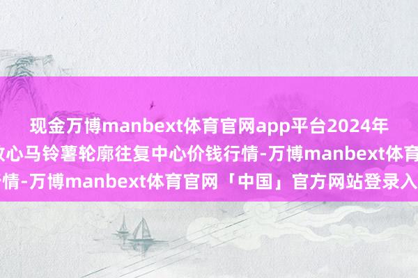 现金万博manbext体育官网app平台2024年11月30日甘肃省定西市放心马铃薯轮廓往复中心价钱行情-万博manbext体育官网「中国」官方网站登录入口