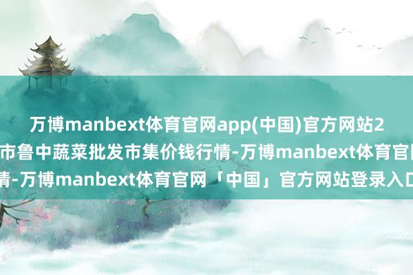 万博manbext体育官网app(中国)官方网站2024年12月4日山东淄博市鲁中蔬菜批发市集价钱行情-万博manbext体育官网「中国」官方网站登录入口