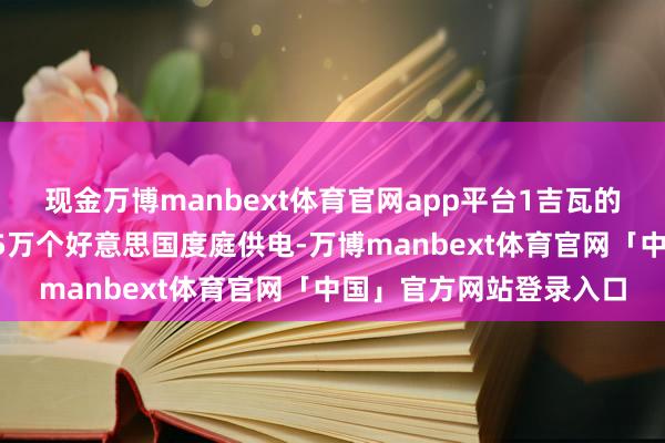 现金万博manbext体育官网app平台1吉瓦的电力足以同期为粗略75万个好意思国度庭供电-万博manbext体育官网「中国」官方网站登录入口