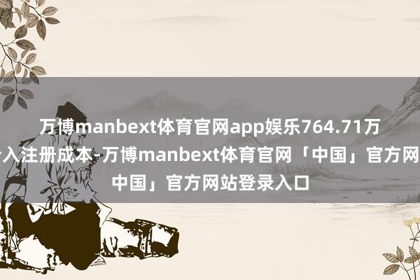 万博manbext体育官网app娱乐764.71万好意思元计入注册成本-万博manbext体育官网「中国」官方网站登录入口