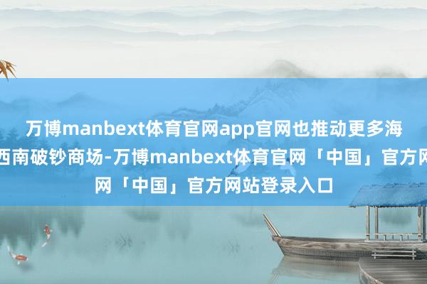 万博manbext体育官网app官网也推动更多海南企业拓展西南破钞商场-万博manbext体育官网「中国」官方网站登录入口
