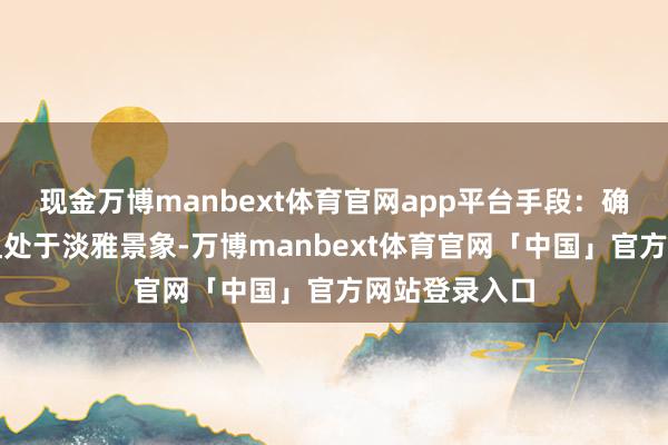 现金万博manbext体育官网app平台手段：确保器具都全且处于淡雅景象-万博manbext体育官网「中国」官方网站登录入口