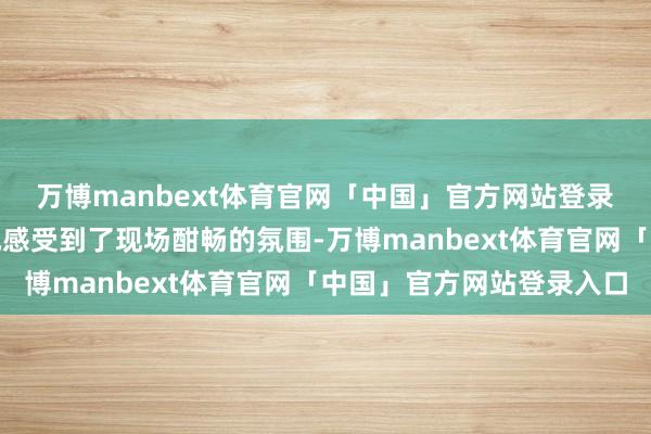 万博manbext体育官网「中国」官方网站登录入口咱们也推己及人地感受到了现场酣畅的氛围-万博manbext体育官网「中国」官方网站登录入口