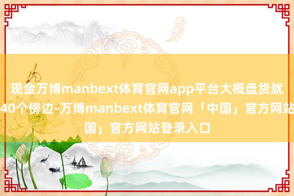 现金万博manbext体育官网app平台大概盘货就有差未几40个傍边-万博manbext体育官网「中国」官方网站登录入口