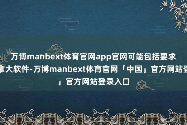 万博manbext体育官网app官网可能包括要求使用加拿大软件-万博manbext体育官网「中国」官方网站登录入口