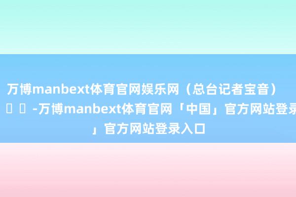 万博manbext体育官网娱乐网（总台记者宝音）        			-万博manbext体育官网「中国」官方网站登录入口