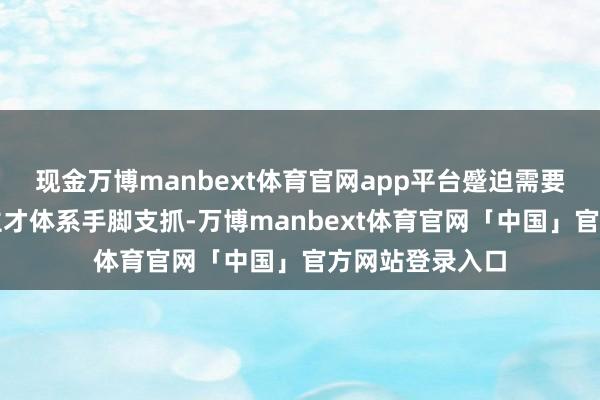 现金万博manbext体育官网app平台蹙迫需要系统性东说念主才体系手脚支抓-万博manbext体育官网「中国」官方网站登录入口