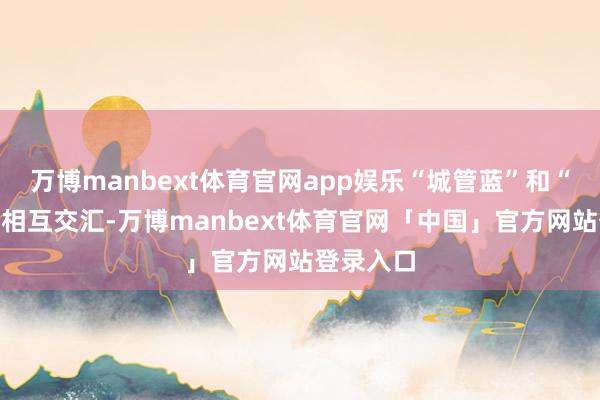 万博manbext体育官网app娱乐“城管蓝”和“环卫橙”相互交汇-万博manbext体育官网「中国」官方网站登录入口