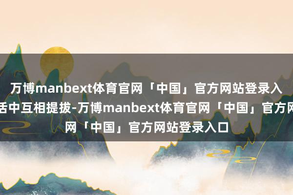万博manbext体育官网「中国」官方网站登录入口他们在生活中互相提拔-万博manbext体育官网「中国」官方网站登录入口