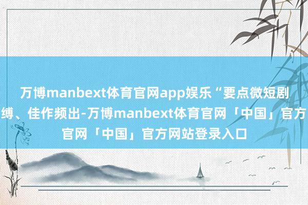 万博manbext体育官网app娱乐“要点微短剧”更是创新束缚、佳作频出-万博manbext体育官网「中国」官方网站登录入口