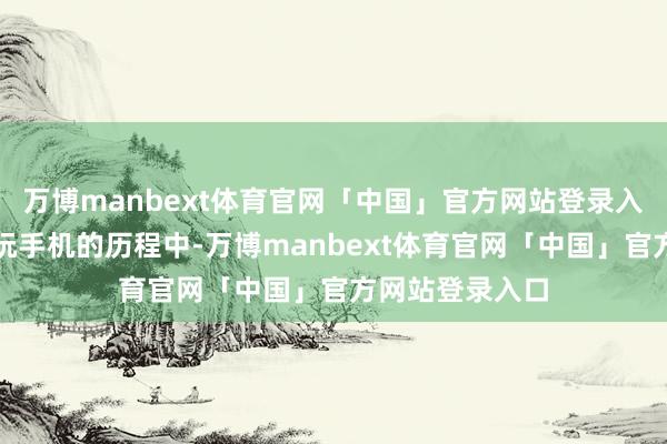万博manbext体育官网「中国」官方网站登录入口在戒指小孩玩手机的历程中-万博manbext体育官网「中国」官方网站登录入口