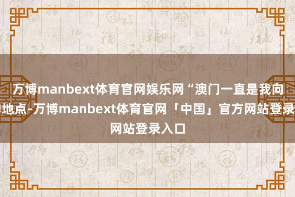 万博manbext体育官网娱乐网“澳门一直是我向往的地点-万博manbext体育官网「中国」官方网站登录入口