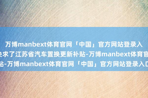 万博manbext体育官网「中国」官方网站登录入口有跨越5.7万东谈主央求了江苏省汽车置换更新补贴-万博manbext体育官网「中国」官方网站登录入口