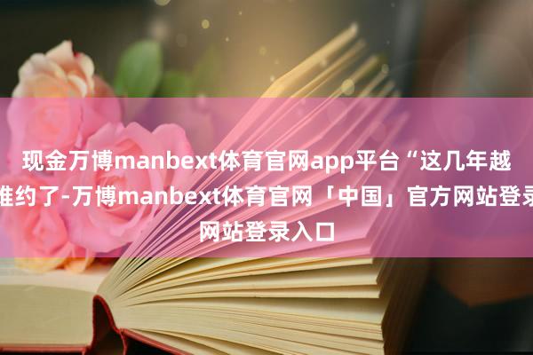 现金万博manbext体育官网app平台“这几年越来越难约了-万博manbext体育官网「中国」官方网站登录入口