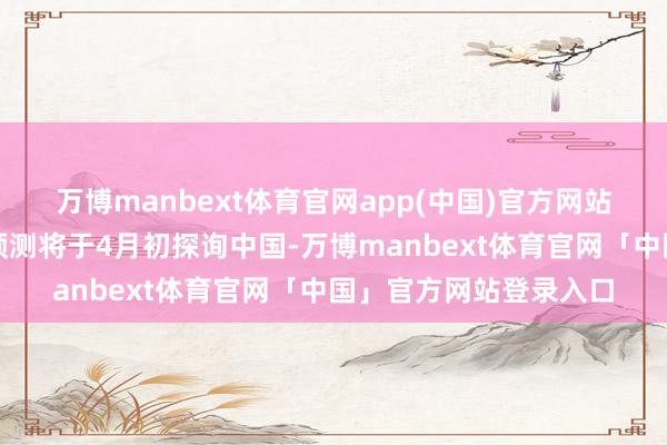 万博manbext体育官网app(中国)官方网站好意思国总统特朗普预测将于4月初探询中国-万博manbext体育官网「中国」官方网站登录入口