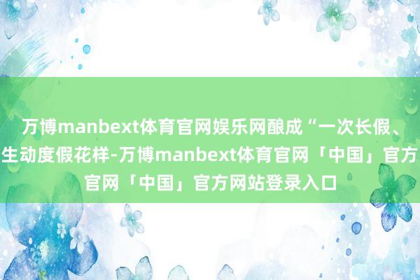 万博manbext体育官网娱乐网酿成“一次长假、两次体验”的生动度假花样-万博manbext体育官网「中国」官方网站登录入口