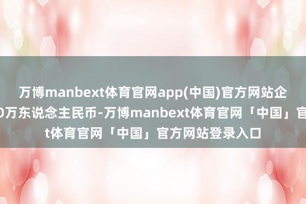 万博manbext体育官网app(中国)官方网站企业注册成本8000万东说念主民币-万博manbext体育官网「中国」官方网站登录入口