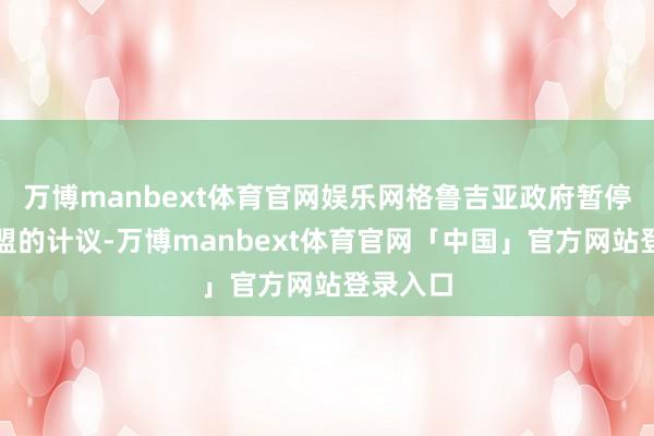 万博manbext体育官网娱乐网格鲁吉亚政府暂停加入欧盟的计议-万博manbext体育官网「中国」官方网站登录入口