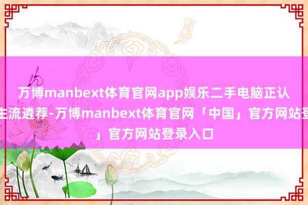 万博manbext体育官网app娱乐二手电脑正认真成为主流遴荐-万博manbext体育官网「中国」官方网站登录入口