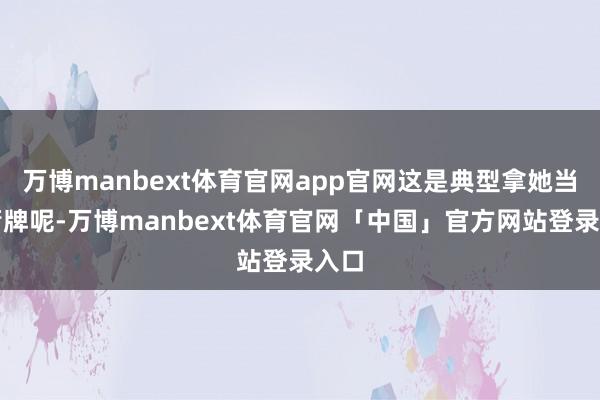 万博manbext体育官网app官网这是典型拿她当挡箭牌呢-万博manbext体育官网「中国」官方网站登录入口
