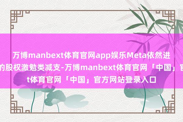 万博manbext体育官网app娱乐Meta依然进行过一次约10%的股权激勉类减支-万博manbext体育官网「中国」官方网站登录入口