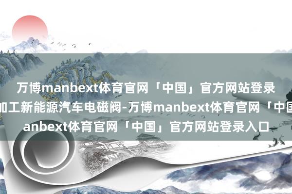 万博manbext体育官网「中国」官方网站登录入口工东说念主正在加工新能源汽车电磁阀-万博manbext体育官网「中国」官方网站登录入口