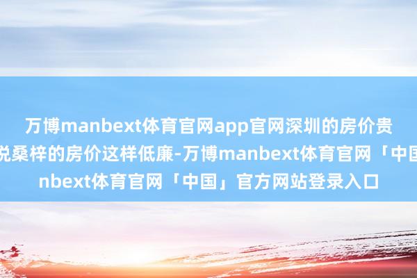 万博manbext体育官网app官网深圳的房价贵有什么用呢？又或者说桑梓的房价这样低廉-万博manbext体育官网「中国」官方网站登录入口