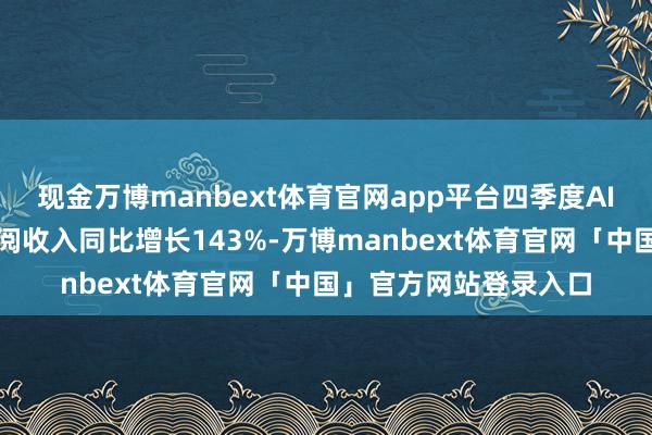 现金万博manbext体育官网app平台四季度AI高性能筹划交替的订阅收入同比增长143%-万博manbext体育官网「中国」官方网站登录入口