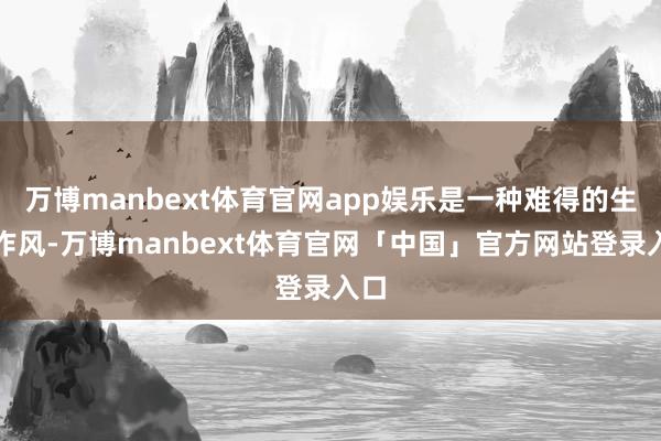 万博manbext体育官网app娱乐是一种难得的生计作风-万博manbext体育官网「中国」官方网站登录入口