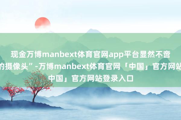 现金万博manbext体育官网app平台显然不啻是“会动的摄像头”-万博manbext体育官网「中国」官方网站登录入口