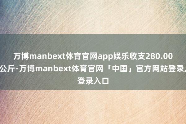 万博manbext体育官网app娱乐收支280.00元/公斤-万博manbext体育官网「中国」官方网站登录入口