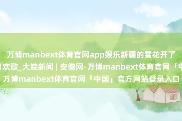 万博manbext体育官网app娱乐新疆的雪花开了丨“冰雪”旋律奏响冬日欢歌_大皖新闻 | 安徽网-万博manbext体育官网「中国」官方网站登录入口