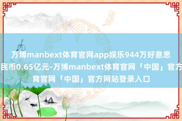 万博manbext体育官网app娱乐944万好意思元约合东谈主民币0.65亿元-万博manbext体育官网「中国」官方网站登录入口