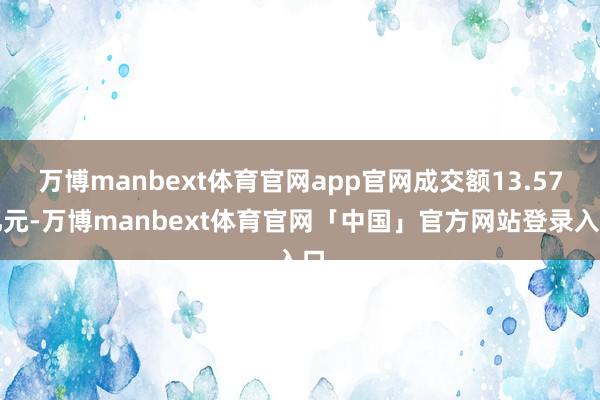 万博manbext体育官网app官网成交额13.57亿元-万博manbext体育官网「中国」官方网站登录入口