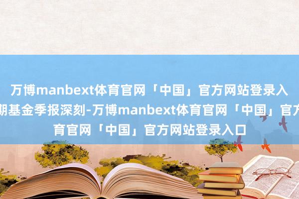 万博manbext体育官网「中国」官方网站登录入口阐明最新一期基金季报深刻-万博manbext体育官网「中国」官方网站登录入口
