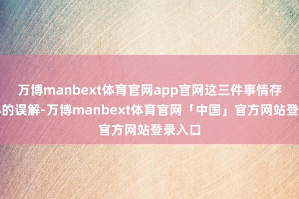 万博manbext体育官网app官网这三件事情存在不小的误解-万博manbext体育官网「中国」官方网站登录入口