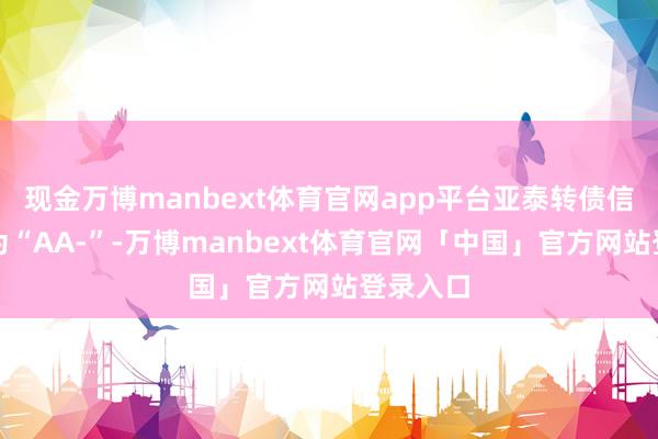 现金万博manbext体育官网app平台亚泰转债信用级别为“AA-”-万博manbext体育官网「中国」官方网站登录入口